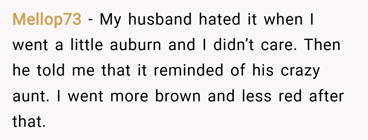Mellop73 − My husband hated it when I went a little auburn and I didn’t care. Then he told me that it reminded of his crazy aunt. I went more...