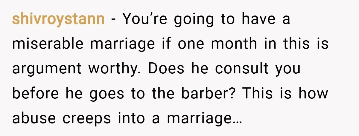 shivroystann − You’re going to have a miserable marriage if one month in this is argument worthy. Does he consult you before he goes to the barber? This is how...