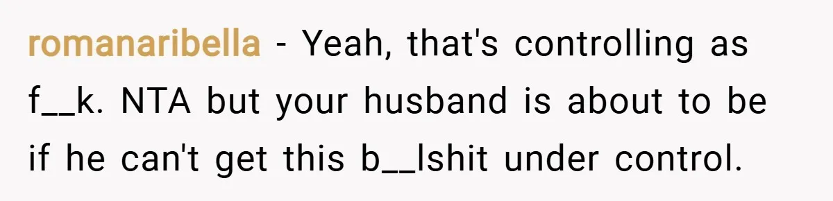 romanaribella − Yeah, that's controlling as f__k. NTA but your husband is about to be if he can't get this b__lshit under control.