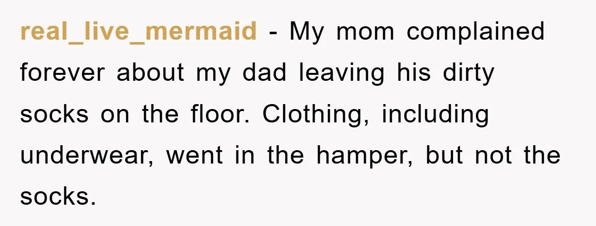 real_live_mermaid − My mom complained forever about my dad leaving his dirty socks on the floor. Clothing, including underwear, went in the hamper, but not the socks.
