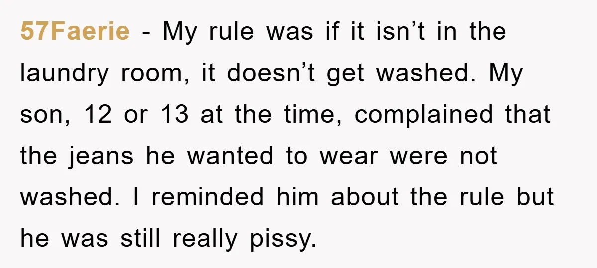 57Faerie − My rule was if it isn’t in the laundry room, it doesn’t get washed. My son, 12 or 13 at the time, complained that the jeans he wanted...