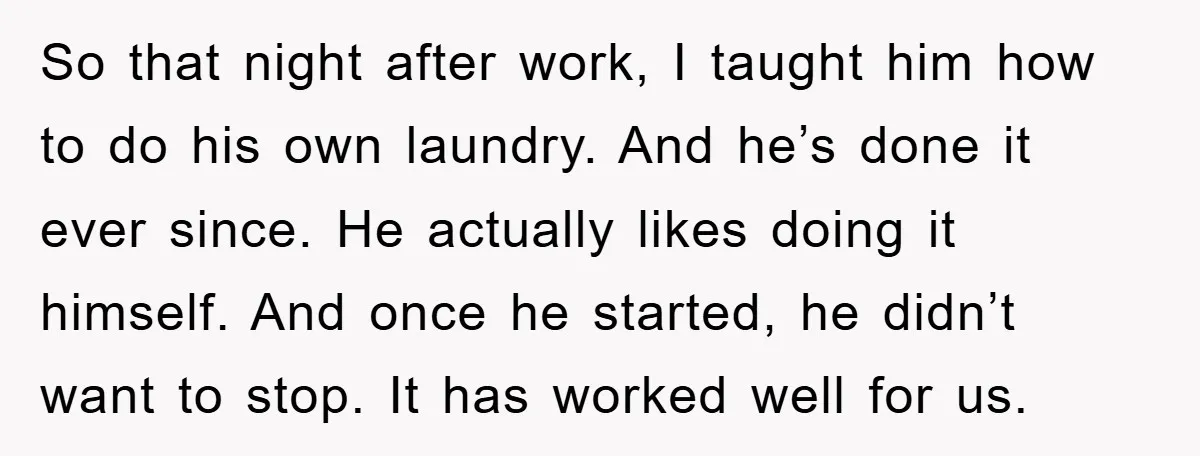 So that night after work, I taught him how to do his own laundry. And he’s done it ever since. He actually likes doing it himself. And once he started,...