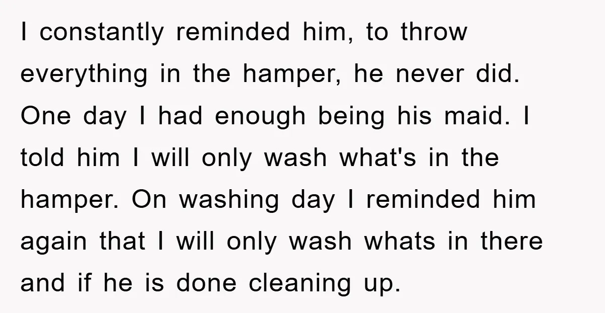 I constantly reminded him, to throw everything in the hamper, he never did. One day I had enough being his maid. I told him I will only wash what's in...
