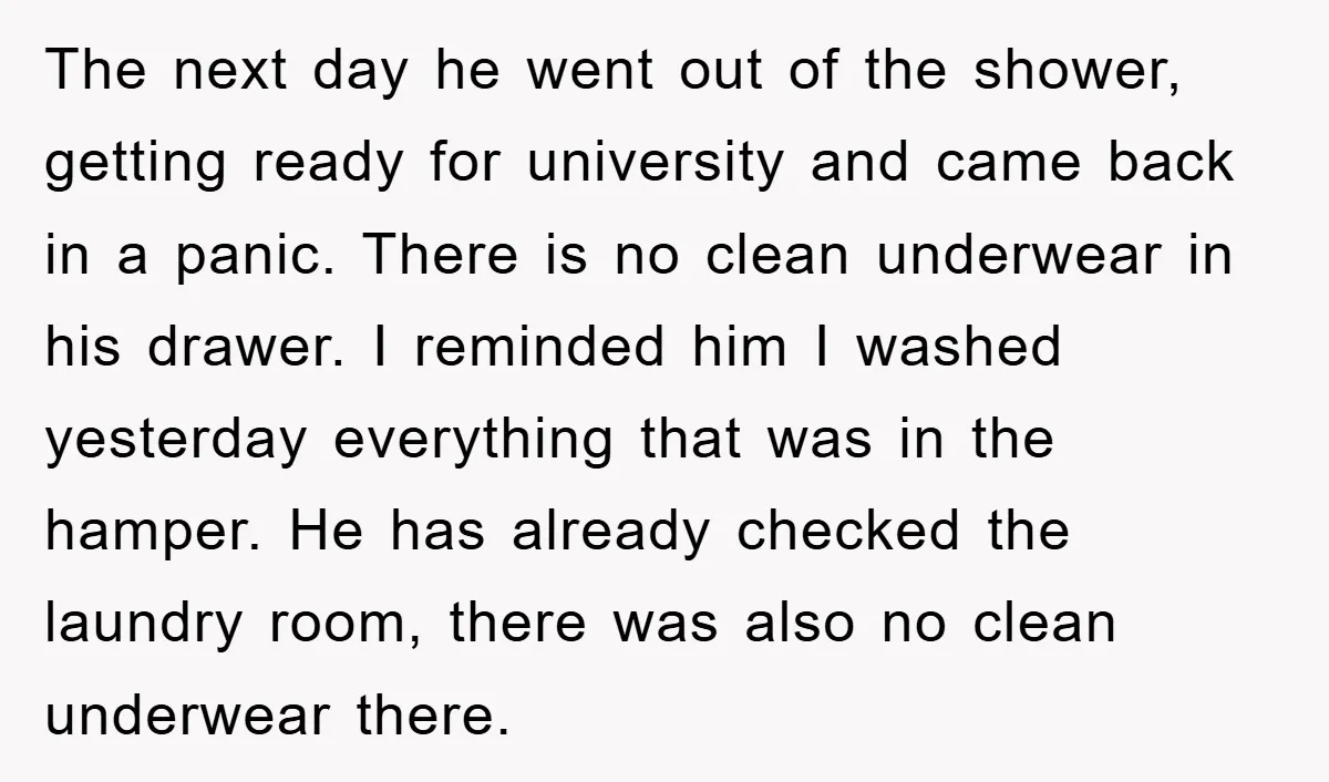 The next day he went out of the shower, getting ready for university and came back in a panic. There is no clean underwear in his drawer. I reminded him...