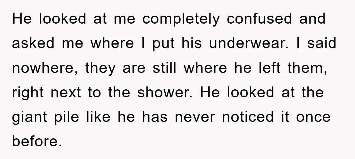 He looked at me completely confused and asked me where I put his underwear. I said nowhere, they are still where he left them, right next to the shower. He...