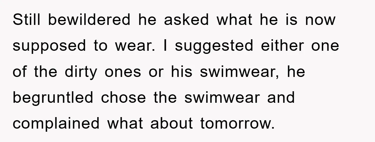 Still bewildered he asked what he is now supposed to wear. I suggested either one of the dirty ones or his swimwear, he begruntled chose the swimwear and complained what...