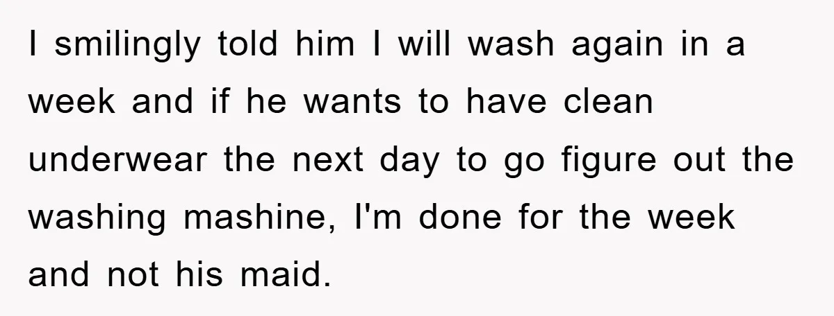 I smilingly told him I will wash again in a week and if he wants to have clean underwear the next day to go figure out the washing mashine, I'm...