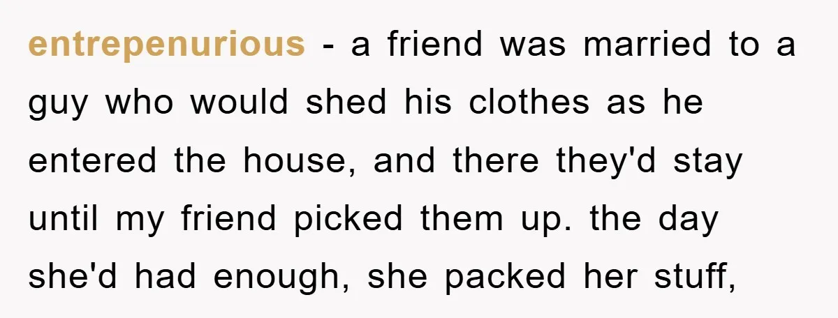 entrepenurious − a friend was married to a guy who would shed his clothes as he entered the house, and there they'd stay until my friend picked them up. the...
