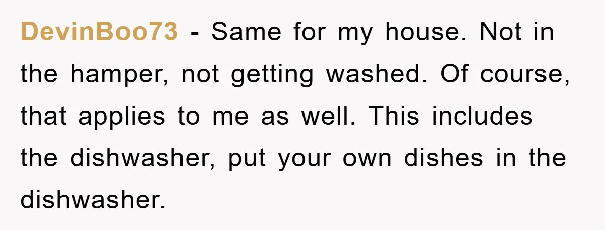DevinBoo73 − Same for my house. Not in the hamper, not getting washed. Of course, that applies to me as well. This includes the dishwasher, put your own dishes in...