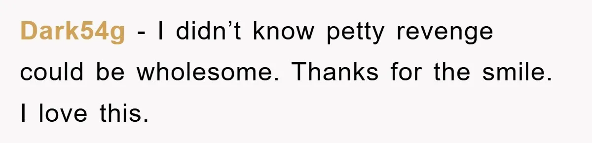 Dark54g − I didn’t know petty revenge could be wholesome. Thanks for the smile. I love this.