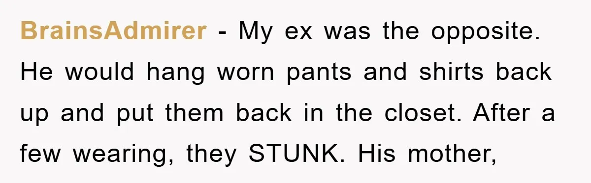 BrainsAdmirer − My ex was the opposite. He would hang worn pants and shirts back up and put them back in the closet. After a few wearing, they STUNK. His...