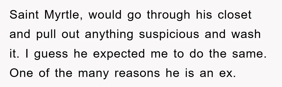 Saint Myrtle, would go through his closet and pull out anything suspicious and wash it. I guess he expected me to do the same. One of the many reasons he...