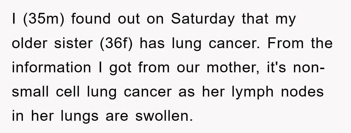 I (35m) found out on Saturday that my older sister (36f) has lung cancer. From the information I got from our mother, it's non-small cell lung cancer as her lymph...