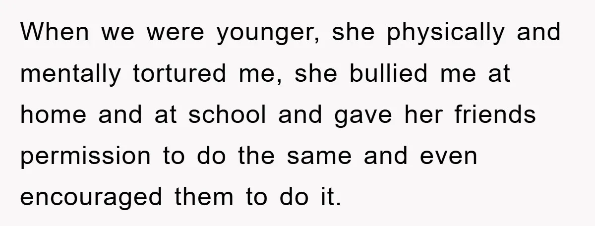 When we were younger, she physically and mentally tortured me, she bullied me at home and at school and gave her friends permission to do the same and even encouraged...