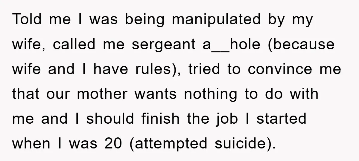 Told me I was being manipulated by my wife, called me sergeant a__hole (because wife and I have rules), tried to convince me that our mother wants nothing to do...