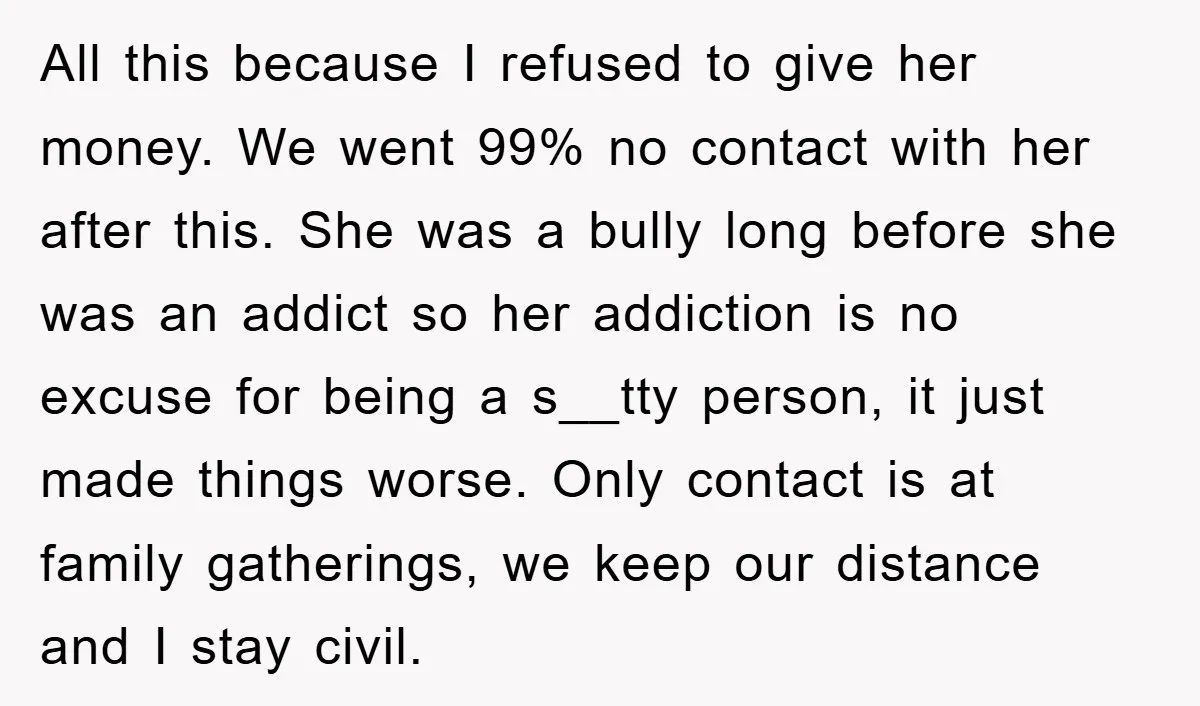 All this because I refused to give her money. We went 99% no contact with her after this. She was a bully long before she was an addict so her...