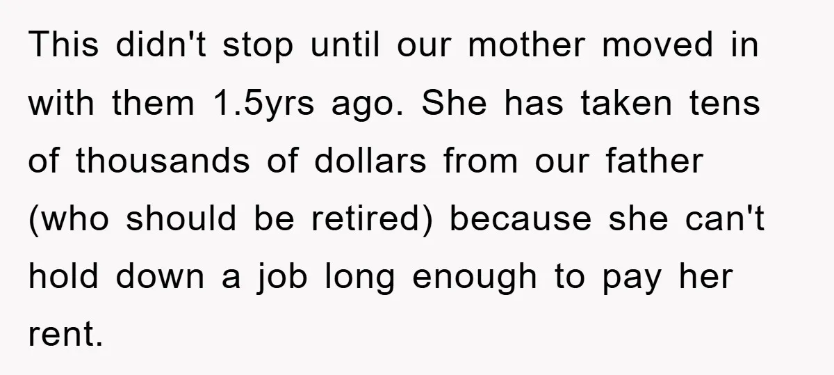 This didn't stop until our mother moved in with them 1.5yrs ago. She has taken tens of thousands of dollars from our father (who should be retired) because she can't...