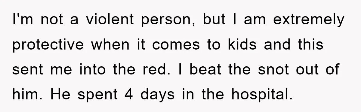 I'm not a violent person, but I am extremely protective when it comes to kids and this sent me into the red. I beat the snot out of him. He...