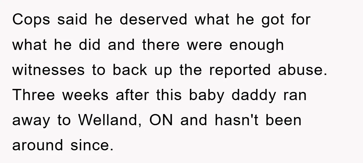 Cops said he deserved what he got for what he did and there were enough witnesses to back up the reported abuse. Three weeks after this baby daddy ran away...
