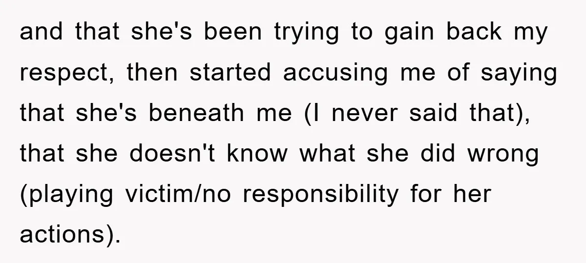 and that she's been trying to gain back my respect, then started accusing me of saying that she's beneath me (I never said that), that she doesn't know what she...