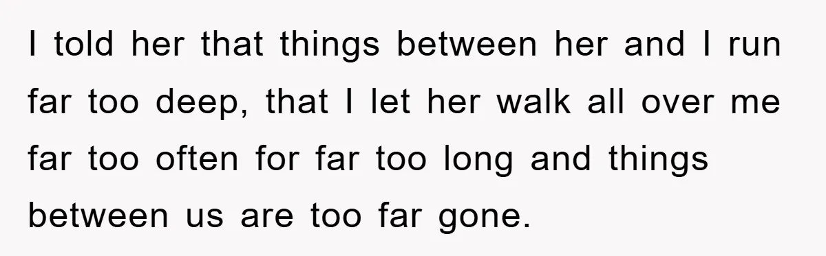 I told her that things between her and I run far too deep, that I let her walk all over me far too often for far too long and things...