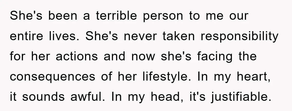 She's been a terrible person to me our entire lives. She's never taken responsibility for her actions and now she's facing the consequences of her lifestyle. In my heart, it...