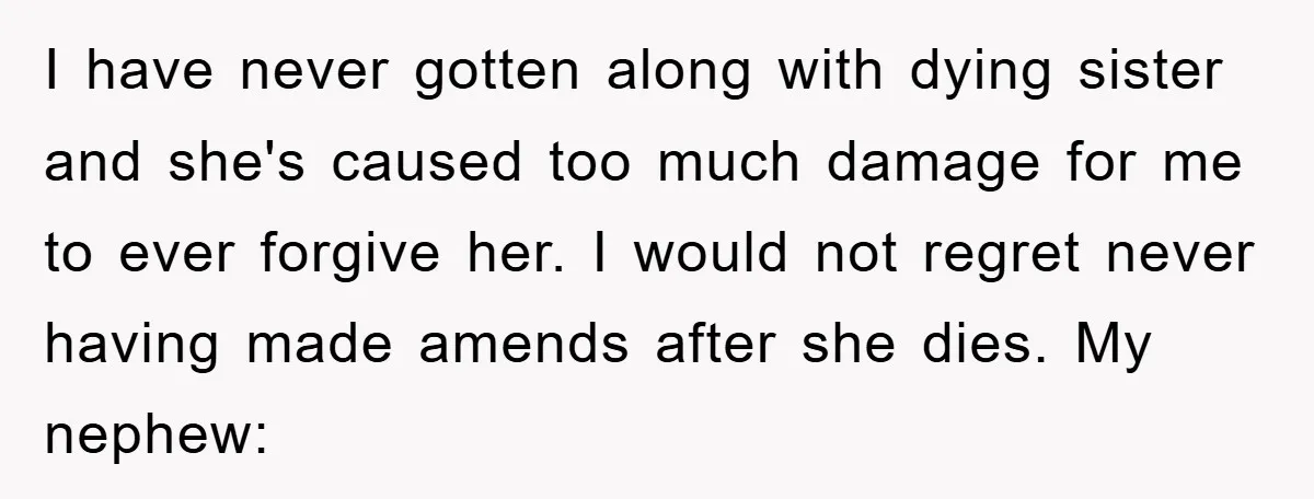 I have never gotten along with dying sister and she's caused too much damage for me to ever forgive her. I would not regret never having made amends after she...