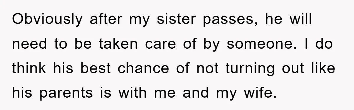 Obviously after my sister passes, he will need to be taken care of by someone. I do think his best chance of not turning out like his parents is with...