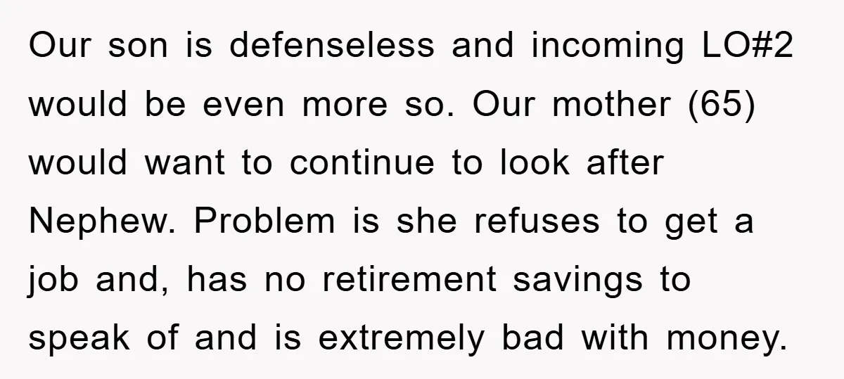 Our son is defenseless and incoming LO#2 would be even more so. Our mother (65) would want to continue to look after Nephew. Problem is she refuses to get a...
