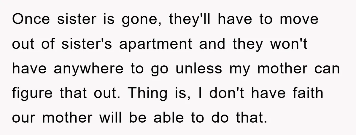 Once sister is gone, they'll have to move out of sister's apartment and they won't have anywhere to go unless my mother can figure that out. Thing is, I don't...