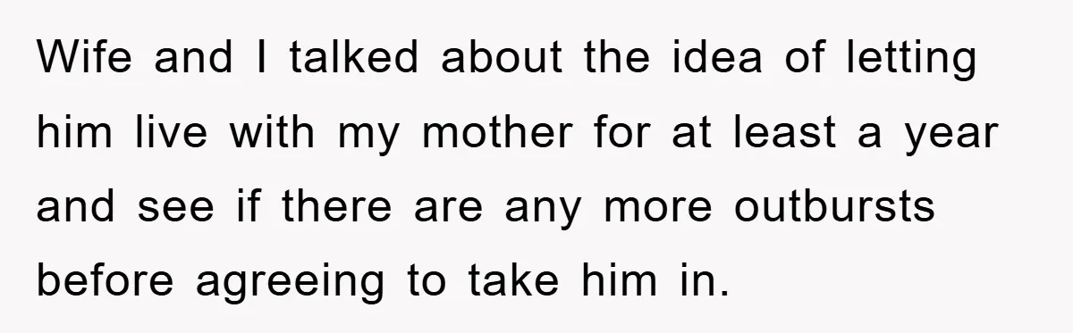 Wife and I talked about the idea of letting him live with my mother for at least a year and see if there are any more outbursts before agreeing to...
