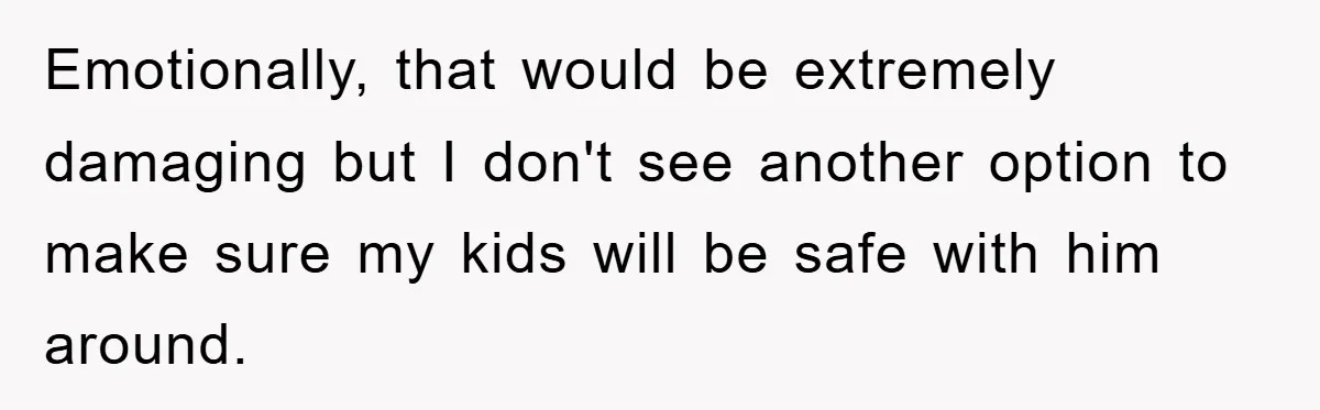 Emotionally, that would be extremely damaging but I don't see another option to make sure my kids will be safe with him around.