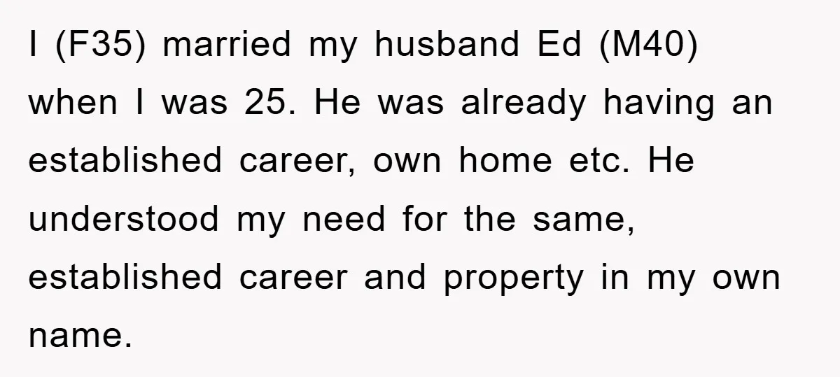 I (F35) married my husband Ed (M40) when I was 25. He was already having an established career, own home etc. He understood my need for the same, established career...