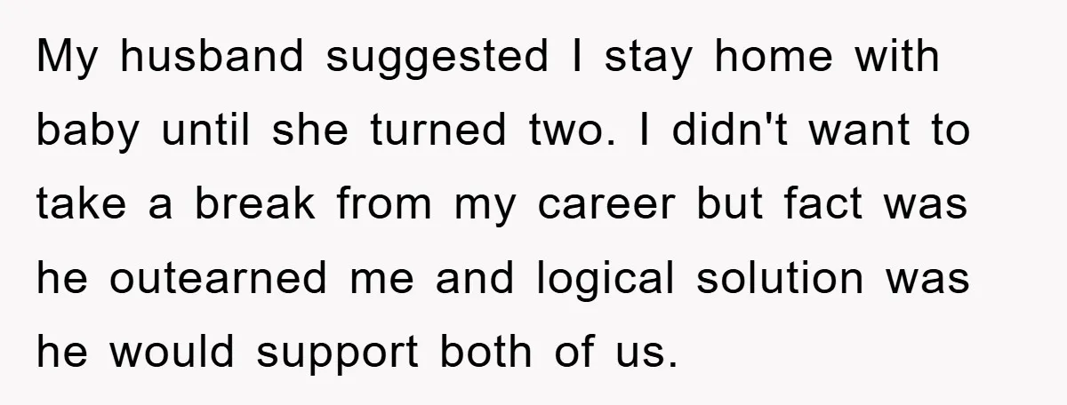 My husband suggested I stay home with baby until she turned two. I didn't want to take a break from my career but fact was he outearned me and logical...