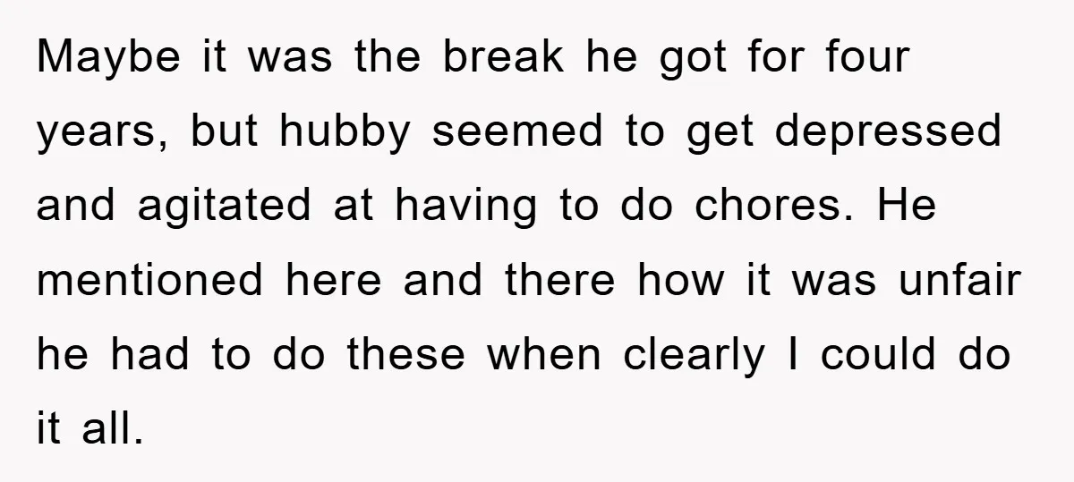 Maybe it was the break he got for four years, but hubby seemed to get depressed and agitated at having to do chores. He mentioned here and there how it...
