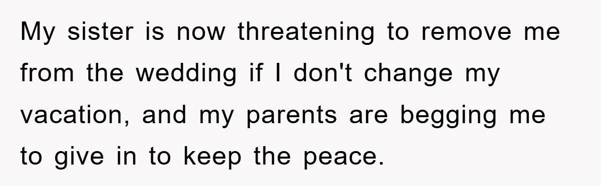 My sister is now threatening to remove me from the wedding if I don't change my vacation, and my parents are begging me to give in to keep the peace.
