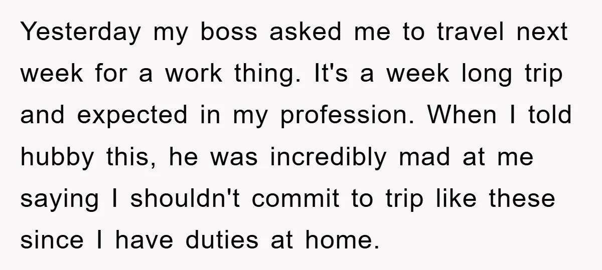 Yesterday my boss asked me to travel next week for a work thing. It's a week long trip and expected in my profession. When I told hubby this, he was...