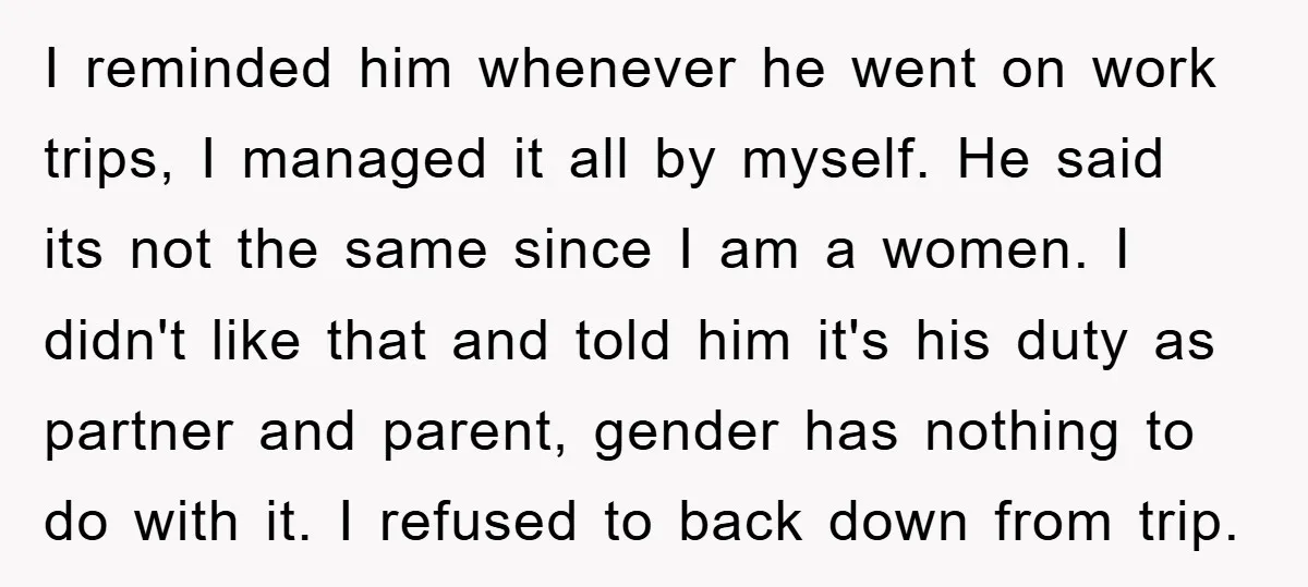 I reminded him whenever he went on work trips, I managed it all by myself. He said its not the same since I am a women. I didn't like that...
