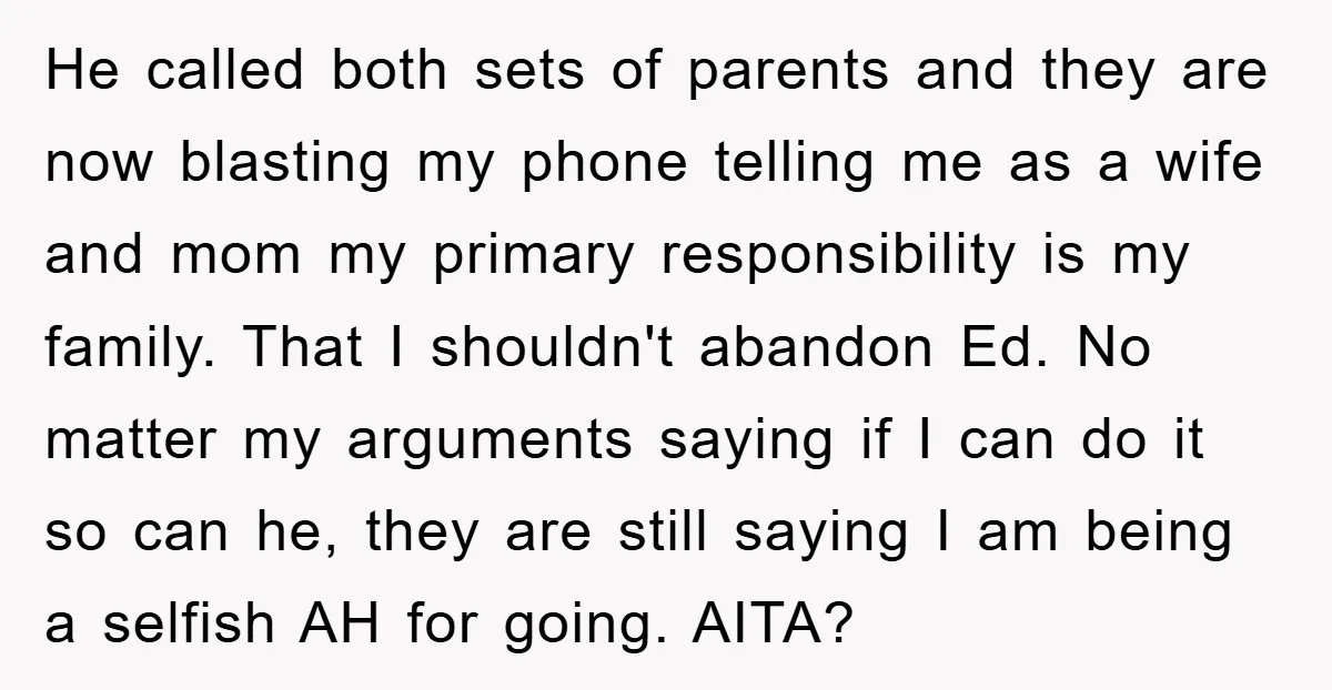 He called both sets of parents and they are now blasting my phone telling me as a wife and mom my primary responsibility is my family. That I shouldn't abandon...