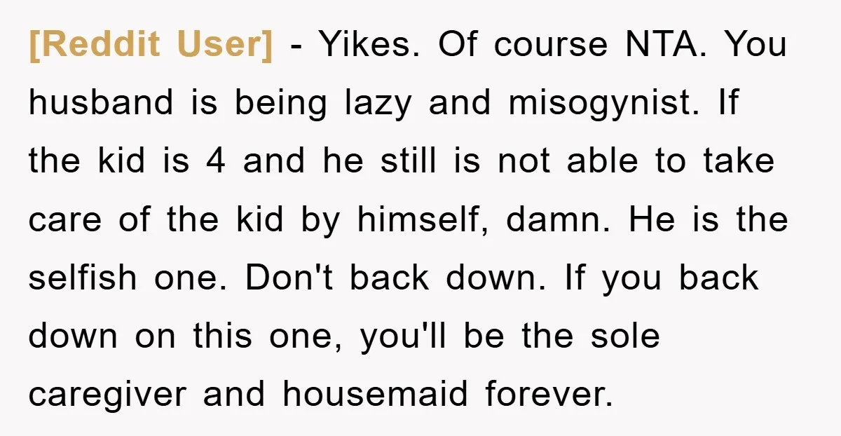 [Reddit User] − Yikes. Of course NTA. You husband is being lazy and misogynist. If the kid is 4 and he still is not able to take care of the...