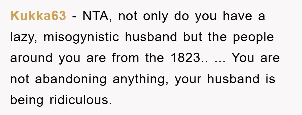 Kukka63 − NTA, not only do you have a lazy, misogynistic husband but the people around you are from the 1823.. ... You are not abandoning anything, your husband is...