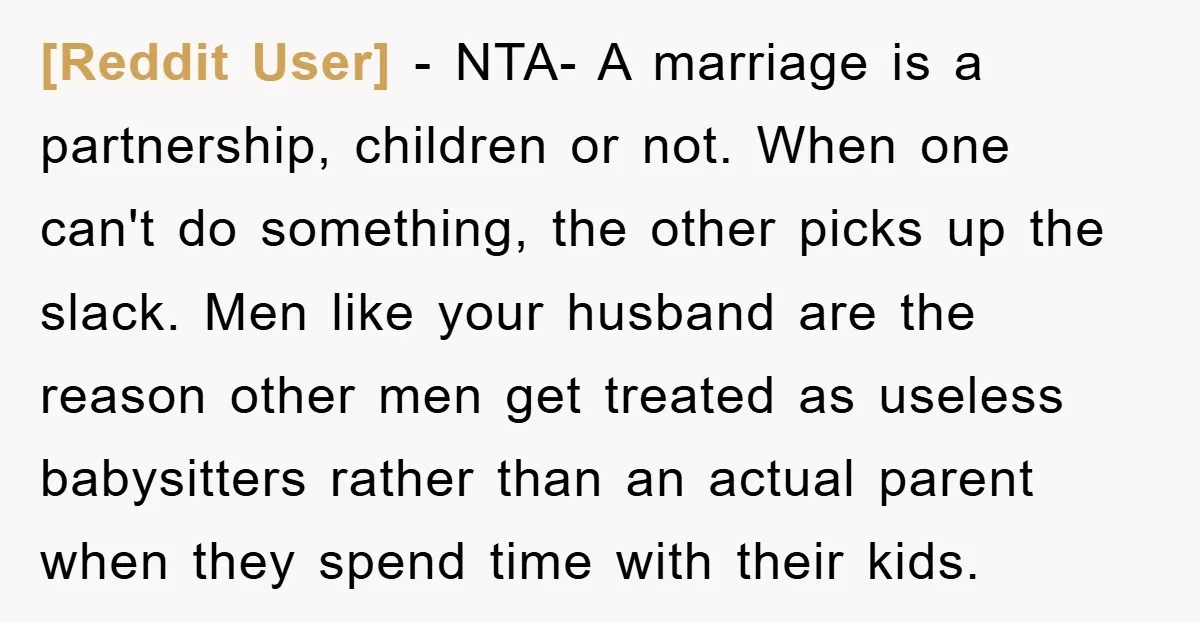 [Reddit User] − NTA- A marriage is a partnership, children or not. When one can't do something, the other picks up the slack. Men like your husband are the reason...