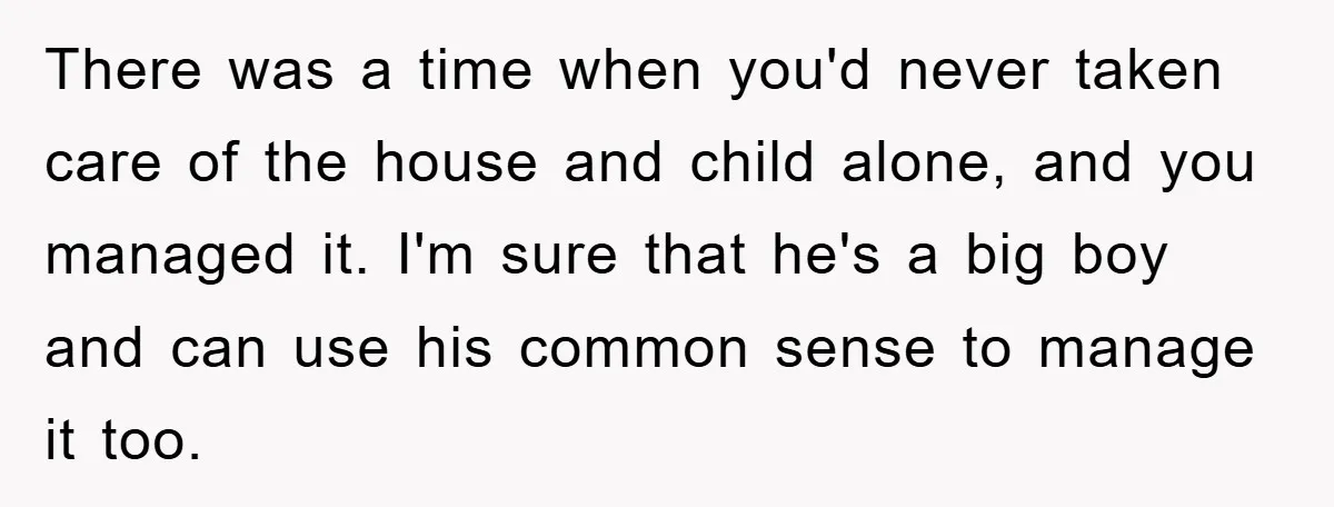 There was a time when you'd never taken care of the house and child alone, and you managed it. I'm sure that he's a big boy and can use his...