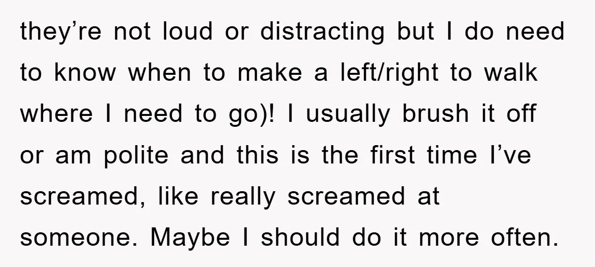 they’re not loud or distracting but I do need to know when to make a left/right to walk where I need to go)! I usually brush it off or am...