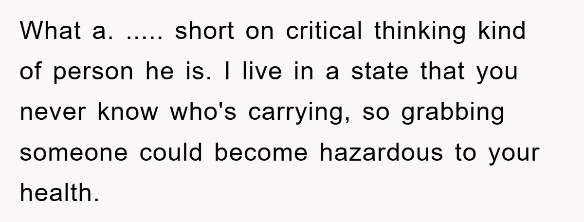 What a. ..... short on critical thinking kind of person he is. I live in a state that you never know who's carrying, so grabbing someone could become hazardous to...