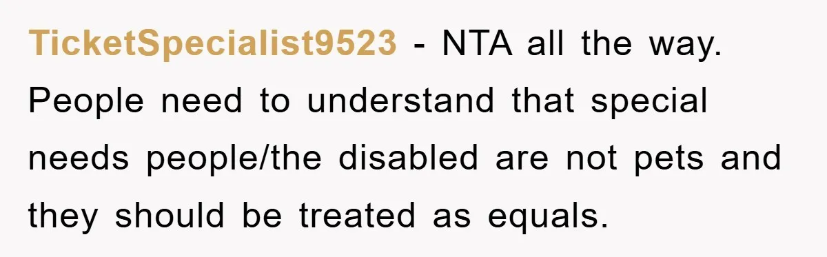 TicketSpecialist9523 - NTA all the way. People need to understand that special needs people/the disabled are not pets and they should be treated as equals.