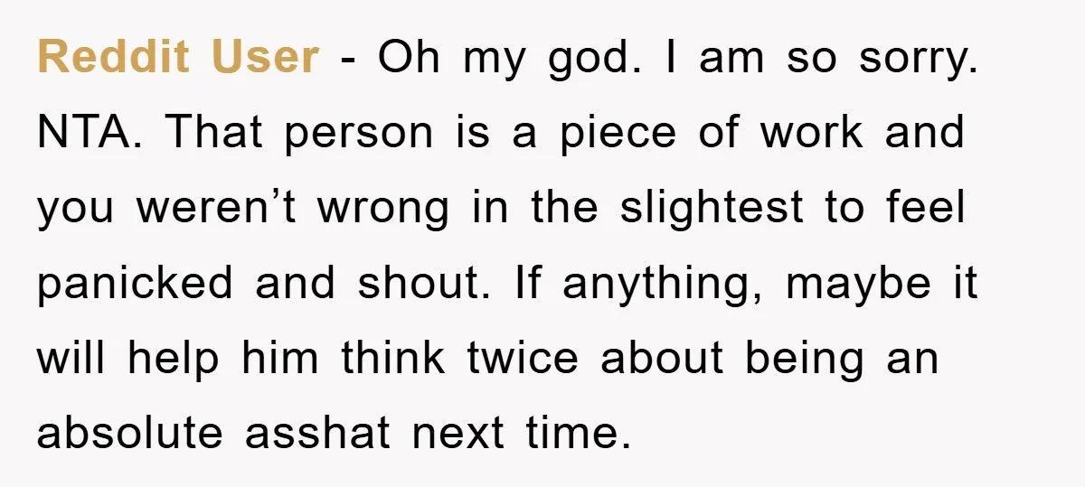 Reddit User - Oh my god. I am so sorry. NTA. That person is a piece of work and you weren’t wrong in the slightest to feel panicked and shout....