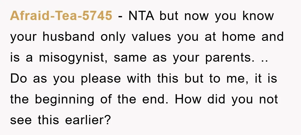 Afraid-Tea-5745 − NTA but now you know your husband only values you at home and is a misogynist, same as your parents. .. Do as you please with this but...
