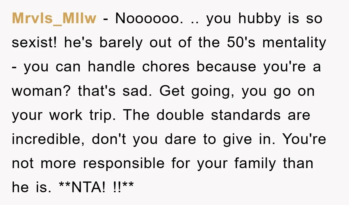 Mrvls_Mllw − Noooooo. .. you hubby is so sexist! he's barely out of the 50's mentality - you can handle chores because you're a woman? that's sad. Get going, you...