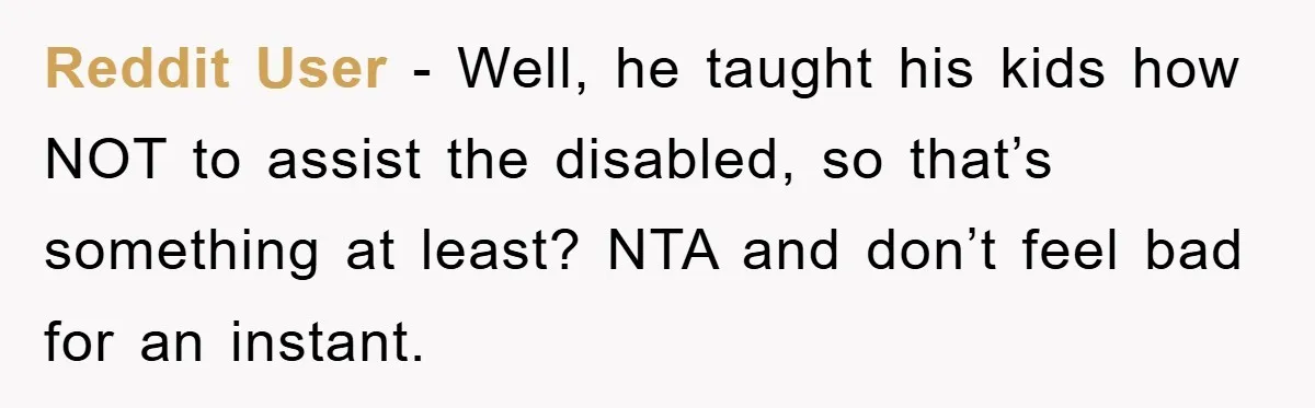 Reddit User - Well, he taught his kids how NOT to assist the disabled, so that’s something at least? NTA and don’t feel bad for an instant.
